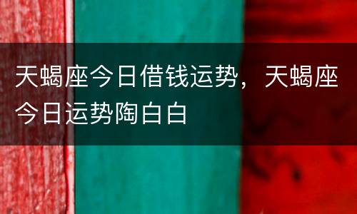 天蝎座今日借钱运势，天蝎座今日运势陶白白