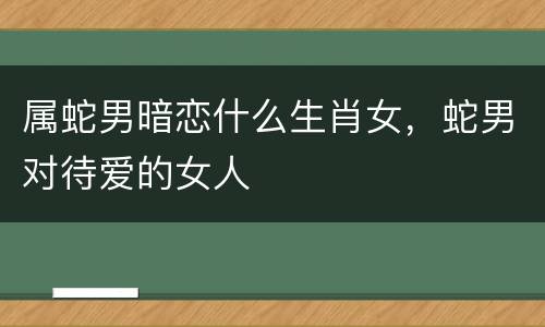 属蛇男暗恋什么生肖女，蛇男对待爱的女人