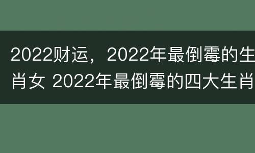 2022财运，2022年最倒霉的生肖女 2022年最倒霉的四大生肖女