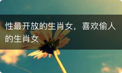性最开放的生肖女，喜欢偷人的生肖女