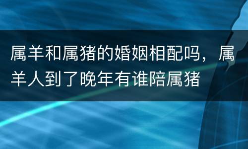 属羊和属猪的婚姻相配吗，属羊人到了晚年有谁陪属猪