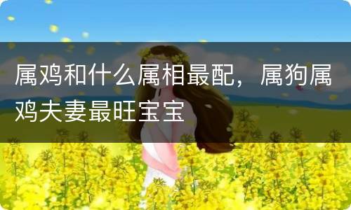 属鸡和什么属相最配，属狗属鸡夫妻最旺宝宝