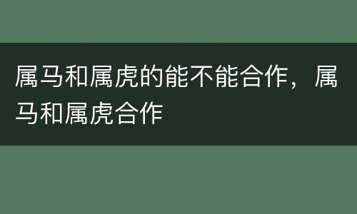 属马和属虎的能不能合作，属马和属虎合作