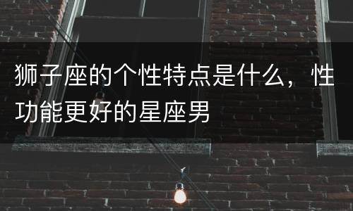 狮子座的个性特点是什么，性功能更好的星座男