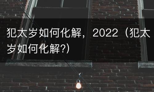 犯太岁如何化解，2022（犯太岁如何化解?）