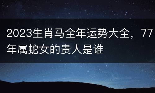 2023生肖马全年运势大全，77年属蛇女的贵人是谁