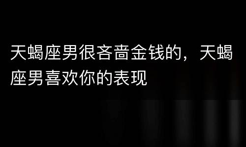 天蝎座男很吝啬金钱的，天蝎座男喜欢你的表现
