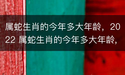 属蛇生肖的今年多大年龄，2022 属蛇生肖的今年多大年龄,2022年几岁