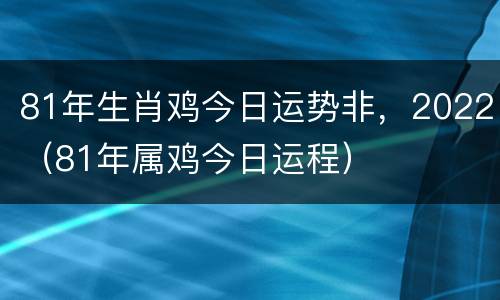 81年生肖鸡今日运势非，2022（81年属鸡今日运程）