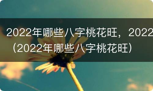 2022年哪些八字桃花旺，2022（2022年哪些八字桃花旺）