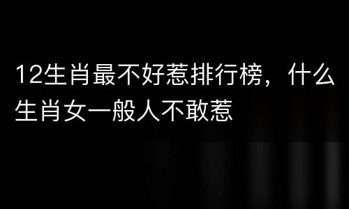 12生肖最不好惹排行榜，什么生肖女一般人不敢惹