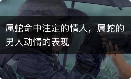 属蛇命中注定的情人，属蛇的男人动情的表现