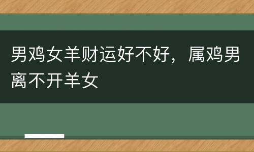 男鸡女羊财运好不好，属鸡男离不开羊女