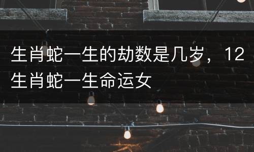 生肖蛇一生的劫数是几岁，12生肖蛇一生命运女