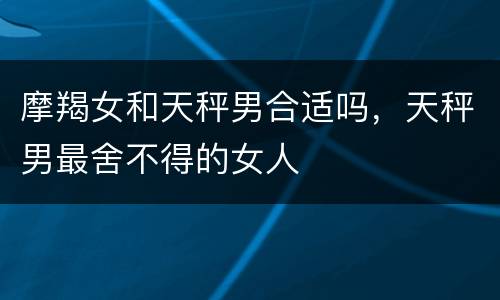 摩羯女和天秤男合适吗，天秤男最舍不得的女人