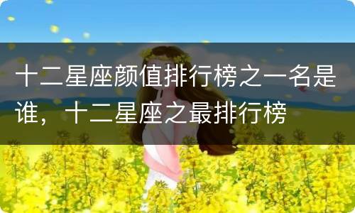 十二星座颜值排行榜之一名是谁，十二星座之最排行榜
