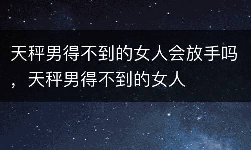 天秤男得不到的女人会放手吗，天秤男得不到的女人