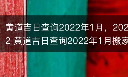 黄道吉日查询2022年1月，2022 黄道吉日查询2022年1月搬家入宅