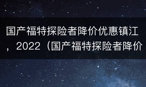 国产福特探险者降价优惠镇江，2022（国产福特探险者降价了吗）
