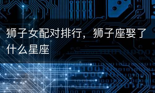狮子女配对排行，狮子座娶了什么星座