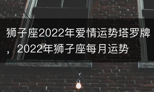 狮子座2022年爱情运势塔罗牌，2022年狮孑座每月运势