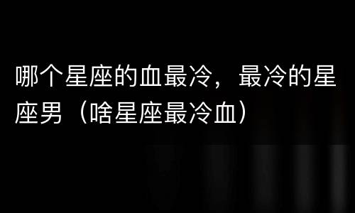 哪个星座的血最冷，最冷的星座男（啥星座最冷血）