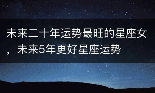 未来二十年运势最旺的星座女，未来5年更好星座运势