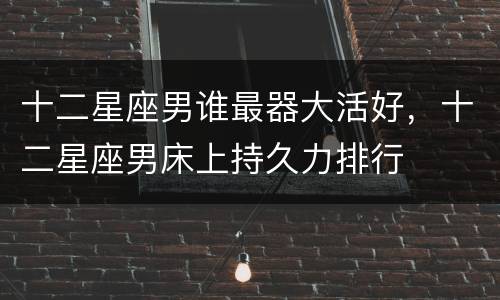 十二星座男谁最器大活好，十二星座男床上持久力排行