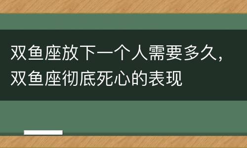 双鱼座放下一个人需要多久，双鱼座彻底死心的表现