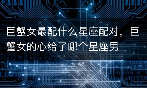 巨蟹女最配什么星座配对，巨蟹女的心给了哪个星座男