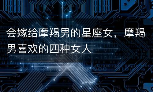 会嫁给摩羯男的星座女，摩羯男喜欢的四种女人