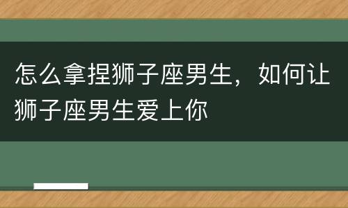 怎么拿捏狮子座男生，如何让狮子座男生爱上你