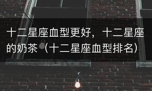 十二星座血型更好，十二星座的奶茶（十二星座血型排名）
