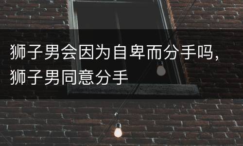 狮子男会因为自卑而分手吗，狮子男同意分手