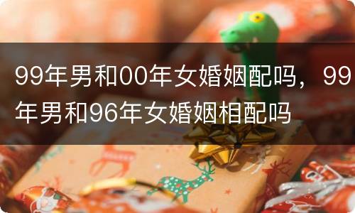 99年男和00年女婚姻配吗，99年男和96年女婚姻相配吗