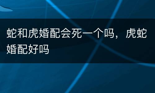 蛇和虎婚配会死一个吗，虎蛇婚配好吗