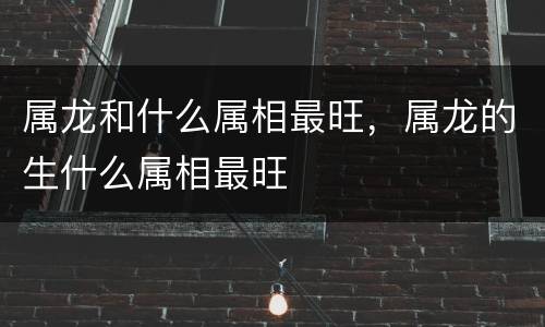 属龙和什么属相最旺，属龙的生什么属相最旺