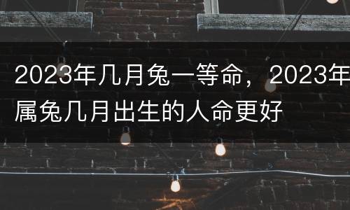 2023年几月兔一等命，2023年属兔几月出生的人命更好