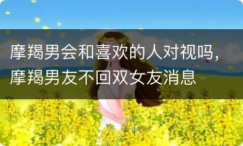 摩羯男会和喜欢的人对视吗，摩羯男友不回双女友消息