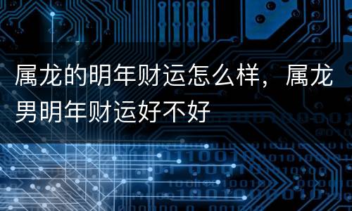 属龙的明年财运怎么样，属龙男明年财运好不好