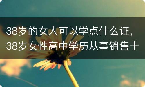 38岁的女人可以学点什么证，38岁女性高中学历从事销售十年想提升一下自