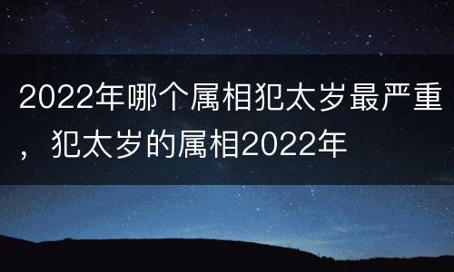 2022年哪个属相犯太岁最严重，犯太岁的属相2022年