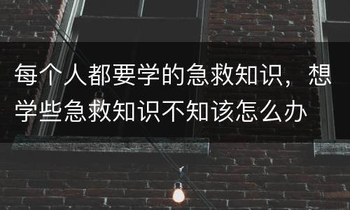 每个人都要学的急救知识，想学些急救知识不知该怎么办