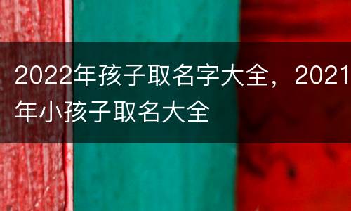 2022年孩子取名字大全，2021年小孩子取名大全