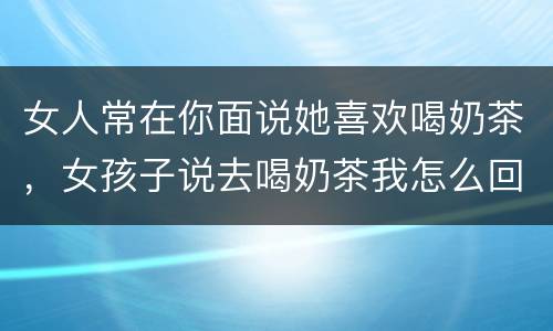 女人常在你面说她喜欢喝奶茶，女孩子说去喝奶茶我怎么回复她一下？
