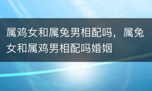 属鸡女和属兔男相配吗，属兔女和属鸡男相配吗婚姻