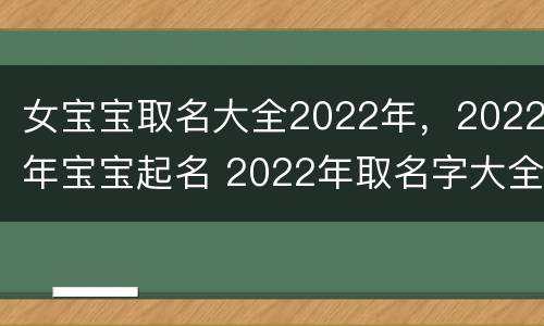 女宝宝取名大全2022年，2022年宝宝起名 2022年取名字大全女孩