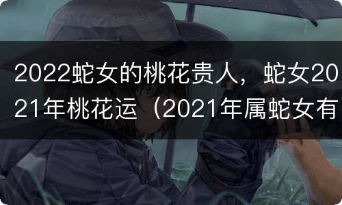 2022蛇女的桃花贵人，蛇女2021年桃花运（2021年属蛇女有桃花运吗）