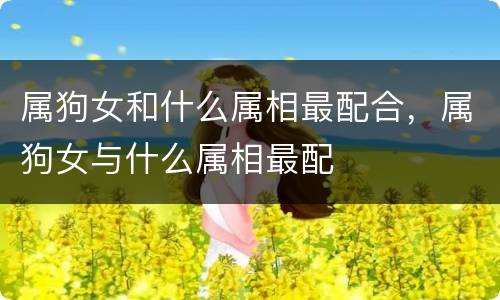 属狗女和什么属相最配合，属狗女与什么属相最配