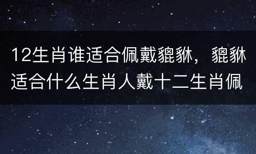 12生肖谁适合佩戴貔貅，貔貅适合什么生肖人戴十二生肖佩戴貔貅的寓意